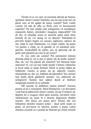 Treziţi-vă şi voi care vă rezemaţi obosiţi pe baston,
sprijinul vârstei voastre înaintate; sau nu mai aveţi nici un
păcat care să fie agăţat de haina voastră? Sunt vieţile
voastre tot atât de albe ca firele care vă încoronează
capetele? Nu mai simţiţi cum nelegiuirea vă murdăreşte
manşetele hainei, stricându-i imaginea impecabilă? Cât
de des vă afundaţi acum în mocirlă, până când chiar
hainele de pe voi ajung să vă deteste? Îndreptaţi-vă
privirile înapoi înspre cei şaizeci, şaptezeci, optzeci de
ani, timp în care Dumnezeu v-a cruţat vieţile; aţi putea
voi pentru o clipă, să vă gândiţi să vă număraţi nele-
giuirile, incalculabil de multe, sau să apreciaţi cât de
grele sunt păcatele pe care le-aţi comis?
O, voi, stele ale cerului! Pot astronomii măsura
distanţa până la voi şi pot ei spune cât de înalte sunteţi?
Dar, oh, vai! Voi păcate ale omenirii! Voi întreceţi toate
măsurile! O, voi cei mai înalţi munţi! Cămara vânturilor
şi locul unde se naşte furtuna! Omul se poate căţăra pe
înălţimile voastre şi poate sta pe zăpezile voastre,
minunându-se; dar voi, înălţimi ale păcatului! Voi, turnuri
mai înalte decât gândurile noastre; voi, adâncimi ale
nelegiuirii! Sunteţi mai adânci decât ar îndrăzni
imaginaţia noastră să se cufunde.
Mă acuzaţi că defăimez natura umană? Aceasta
pentru că nu o cunoaşteţi. Dacă Dumnezeu v-ar descoperi
vouă înşivă adâncurile inimii voastre, mi-aţi fi martori că,
departe de a exagera când spun aceasta, cuvintele mele
sărăcăcioase au eşuat în a descrie disperarea răutăţii
noastre. Ah! Dacă am putea privi fiecare din noi
înlăuntrul inimilor noastre astăzi – dacă ochii noştri ar
putea să privească în interior, pentru a putea vedea
răutatea crestată cu o peniţă de diamant pe inima noastră
71
 