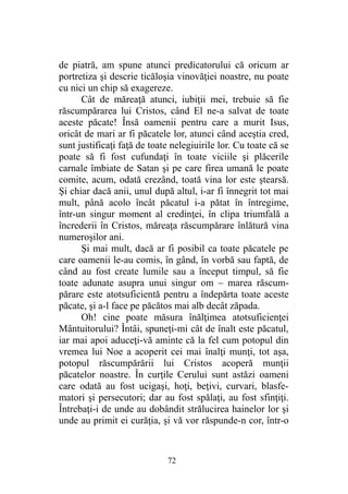 de piatră, am spune atunci predicatorului că oricum ar
portretiza şi descrie ticăloşia vinovăţiei noastre, nu poate
cu nici un chip să exagereze.
Cât de măreaţă atunci, iubiţii mei, trebuie să fie
răscumpărarea lui Cristos, când El ne-a salvat de toate
aceste păcate! Însă oamenii pentru care a murit Isus,
oricât de mari ar fi păcatele lor, atunci când aceştia cred,
sunt justificaţi faţă de toate nelegiuirile lor. Cu toate că se
poate să fi fost cufundaţi în toate viciile şi plăcerile
carnale îmbiate de Satan şi pe care firea umană le poate
comite, acum, odată crezând, toată vina lor este ştearsă.
Şi chiar dacă anii, unul după altul, i-ar fi înnegrit tot mai
mult, până acolo încât păcatul i-a pătat în întregime,
într-un singur moment al credinţei, în clipa triumfală a
încrederii în Cristos, măreaţa răscumpărare înlătură vina
numeroşilor ani.
Şi mai mult, dacă ar fi posibil ca toate păcatele pe
care oamenii le-au comis, în gând, în vorbă sau faptă, de
când au fost create lumile sau a început timpul, să fie
toate adunate asupra unui singur om – marea răscum-
părare este atotsuficientă pentru a îndepărta toate aceste
păcate, şi a-l face pe păcătos mai alb decât zăpada.
Oh! cine poate măsura înălţimea atotsuficienţei
Mântuitorului? Întâi, spuneţi-mi cât de înalt este păcatul,
iar mai apoi aduceţi-vă aminte că la fel cum potopul din
vremea lui Noe a acoperit cei mai înalţi munţi, tot aşa,
potopul răscumpărării lui Cristos acoperă munţii
păcatelor noastre. În curţile Cerului sunt astăzi oameni
care odată au fost ucigaşi, hoţi, beţivi, curvari, blasfe-
matori şi persecutori; dar au fost spălaţi, au fost sfinţiţi.
Întrebaţi-i de unde au dobândit strălucirea hainelor lor şi
unde au primit ei curăţia, şi vă vor răspunde-n cor, într-o
72
 