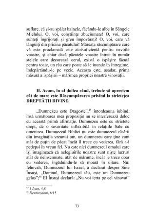 suflare, că şi-au spălat hainele, făcându-le albe în Sângele
Mielului. O, voi, conştiinţe zbuciumate! O, voi, care
sunteţi îngrijoraţi şi greu împovăraţi! O, voi, care vă
tânguiţi din pricina păcatului! Măreaţa răscumpărare care
vă este proclamată este atotsuficientă pentru nevoile
voastre, şi chiar dacă păcatele voastre întrec în număr
stelele care decorează cerul, există o ispăşire făcută
pentru toate, un râu care poate să le inunde în întregime,
îndepărtându-le pe vecie. Aceasta este, aşadar, prima
măsură a ispăşirii – mărimea propriei noastre vinovăţii.
II. Acum, în al doilea rând, trebuie să apreciem
cât de mare este Răscumpărarea privind la stricteţea
DREPTĂŢII DIVINE.
„Dumnezeu este Dragoste”,45
întotdeauna iubind;
însă următoarea mea propoziţie nu se interferează deloc
cu această primă afirmaţie. Dumnezeu este cu stricteţe
drept, de o severitate inflexibilă în relaţiile Sale cu
omenirea. Dumnezeul Bibliei nu este dumnezeul răsărit
din imaginaţia vreunui om, un dumnezeu care ţine cont
atât de puţin de păcat încât îl trece cu vederea, fără a-l
pedepsi în vreun fel. Nu este nici dumnezeul omului care
îşi imaginează că nelegiuirile noastre sunt nişte lucruri
atât de neînsemnate, atât de mărunte, încât le trece doar
cu vederea, îngăduindu-le să moară în uitare. Nu;
Iehovah, Dumnezeul lui Israel, a declarat despre Sine
Însuşi, „Domnul, Dumnezeul tău, este un Dumnezeu
gelos”;46
El Însuşi declară: „Nu voi ierta pe cel vinovat”
45
1 Ioan, 4:8
46
Deuteronom, 6:15
73
 