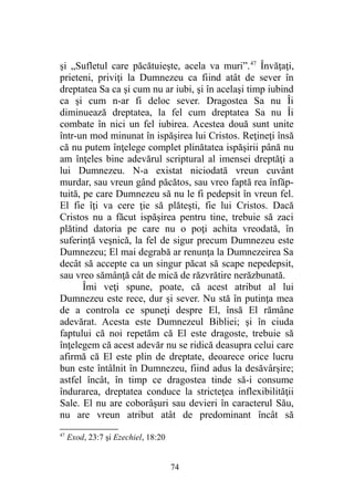 şi „Sufletul care păcătuieşte, acela va muri”.47
Învăţaţi,
prieteni, priviţi la Dumnezeu ca fiind atât de sever în
dreptatea Sa ca şi cum nu ar iubi, şi în acelaşi timp iubind
ca şi cum n-ar fi deloc sever. Dragostea Sa nu Îi
diminuează dreptatea, la fel cum dreptatea Sa nu Îi
combate în nici un fel iubirea. Acestea două sunt unite
într-un mod minunat în ispăşirea lui Cristos. Reţineţi însă
că nu putem înţelege complet plinătatea ispăşirii până nu
am înţeles bine adevărul scriptural al imensei dreptăţi a
lui Dumnezeu. N-a existat niciodată vreun cuvânt
murdar, sau vreun gând păcătos, sau vreo faptă rea înfăp-
tuită, pe care Dumnezeu să nu le fi pedepsit în vreun fel.
El fie îţi va cere ţie să plăteşti, fie lui Cristos. Dacă
Cristos nu a făcut ispăşirea pentru tine, trebuie să zaci
plătind datoria pe care nu o poţi achita vreodată, în
suferinţă veşnică, la fel de sigur precum Dumnezeu este
Dumnezeu; El mai degrabă ar renunţa la Dumnezeirea Sa
decât să accepte ca un singur păcat să scape nepedepsit,
sau vreo sămânţă cât de mică de răzvrătire nerăzbunată.
Îmi veţi spune, poate, că acest atribut al lui
Dumnezeu este rece, dur şi sever. Nu stă în putinţa mea
de a controla ce spuneţi despre El, însă El rămâne
adevărat. Acesta este Dumnezeul Bibliei; şi în ciuda
faptului că noi repetăm că El este dragoste, trebuie să
înţelegem că acest adevăr nu se ridică deasupra celui care
afirmă că El este plin de dreptate, deoarece orice lucru
bun este întâlnit în Dumnezeu, fiind adus la desăvârşire;
astfel încât, în timp ce dragostea tinde să-i consume
îndurarea, dreptatea conduce la stricteţea inflexibilităţii
Sale. El nu are coborâşuri sau devieri în caracterul Său,
nu are vreun atribut atât de predominant încât să
47
Exod, 23:7 şi Ezechiel, 18:20
74
 