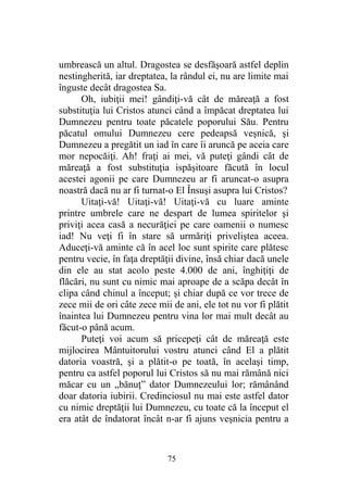 umbrească un altul. Dragostea se desfăşoară astfel deplin
nestingherită, iar dreptatea, la rândul ei, nu are limite mai
înguste decât dragostea Sa.
Oh, iubiţii mei! gândiţi-vă cât de măreaţă a fost
substituţia lui Cristos atunci când a împăcat dreptatea lui
Dumnezeu pentru toate păcatele poporului Său. Pentru
păcatul omului Dumnezeu cere pedeapsă veşnică, şi
Dumnezeu a pregătit un iad în care îi aruncă pe aceia care
mor nepocăiţi. Ah! fraţi ai mei, vă puteţi gândi cât de
măreaţă a fost substituţia ispăşitoare făcută în locul
acestei agonii pe care Dumnezeu ar fi aruncat-o asupra
noastră dacă nu ar fi turnat-o El Însuşi asupra lui Cristos?
Uitaţi-vă! Uitaţi-vă! Uitaţi-vă cu luare aminte
printre umbrele care ne despart de lumea spiritelor şi
priviţi acea casă a necurăţiei pe care oamenii o numesc
iad! Nu veţi fi în stare să urmăriţi priveliştea aceea.
Aduceţi-vă aminte că în acel loc sunt spirite care plătesc
pentru vecie, în faţa dreptăţii divine, însă chiar dacă unele
din ele au stat acolo peste 4.000 de ani, înghiţiţi de
flăcări, nu sunt cu nimic mai aproape de a scăpa decât în
clipa când chinul a început; şi chiar după ce vor trece de
zece mii de ori câte zece mii de ani, ele tot nu vor fi plătit
înaintea lui Dumnezeu pentru vina lor mai mult decât au
făcut-o până acum.
Puteţi voi acum să pricepeţi cât de măreaţă este
mijlocirea Mântuitorului vostru atunci când El a plătit
datoria voastră, şi a plătit-o pe toată, în acelaşi timp,
pentru ca astfel poporul lui Cristos să nu mai rămână nici
măcar cu un „bănuţ” dator Dumnezeului lor; rămânând
doar datoria iubirii. Credinciosul nu mai este astfel dator
cu nimic dreptăţii lui Dumnezeu, cu toate că la început el
era atât de îndatorat încât n-ar fi ajuns veşnicia pentru a
75
 