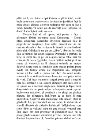 plăti totul, dar într-o clipă Cristos a plătit totul, astfel
încât omul care crede este cu desăvârşire justificat faţă de
orice vină şi eliberat de orice pedeapsă prin ceea ce Isus a
făcut. Gândiţi-vă acum cât de măreaţă este ispăşirea Sa
dacă El a înfăptuit toate acestea.
Trebuie însă să mă opresc aici pentru a face o
afirmaţie. Există momente când Dumnezeu – Duhul
Sfânt descoperă oamenilor stricteţea dreptăţii Sale în
propriile lor conştiinţe. Este astăzi prezent aici un om
care nu demult a fost străpuns în inimă de simţământul
păcatului. Odinioară era un om „liber”, libertin, în robie
faţă de nimic; dar acum săgeata Domnului a pătruns cu
tărie în inima lui, şi pe loc a ajuns într-o robie mai rea
chiar decât cea a Egiptului. L-am întâlnit astăzi şi el îmi
spune că vinovăţia sa îl vânează oriunde ar merge.
Sclavul negru care se conduce după steaua polară poate
evada din funiile crude ale stăpânului său, alergând
într-un alt loc unde ar putea trăi liber; dar omul nostru
simte că de ar străbate întreaga lume, tot n-ar putea scăpa
de vină. Cel legat cu multe lanţuri poate găsi o unealtă
care să-l dezlege şi să-i aducă eliberare, dar acest om îţi
va spune că a încercat rugăciuni, lacrimi şi fapte bune
deopotrivă, dar nu poate scăpa de lanţurile care-i cuprind
încheietura mâinilor; el continuă a se simţi un păcătos
pierdut, iar eliberarea, indiferent ce ar face, îi pare
imposibilă. Captivul din închisoare este uneori liber în
gândurile lui, şi chiar dacă nu cu trupul, în duhul său el
zburdă dincolo de zidurile închisorii, înălţându-se spre
stele, liber ca vulturul care nu este sclavul vreunui om.
Însă acest om este prizonier al gândurilor sale, nu se
poate gândi la nimic strălucitor şi vesel. Sufletul său este
decăzut împreună cu el; fierul i-a pătruns duhul, suferind
76
 