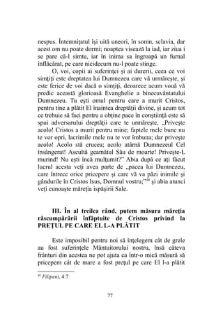 nespus. Întemniţatul îşi uită uneori, în somn, sclavia, dar
acest om nu poate dormi; noaptea visează la iad, iar ziua i
se pare că-l simte, iar în inima sa îngroapă un furnal
înflăcărat, pe care nicidecum nu-l poate stinge.
O, voi, copii ai suferinţei şi ai durerii, ceea ce voi
simţiţi este dreptatea lui Dumnezeu care vă urmăreşte, şi
este ferice de voi dacă o simţiţi, deoarece acum vouă vă
predic această glorioasă Evanghelie a binecuvântatului
Dumnezeu. Tu eşti omul pentru care a murit Cristos,
pentru tine a plătit El înaintea dreptăţii divine, şi acum tot
ce trebuie să faci pentru a obţine pace în conştiinţă este să
spui adversarului dreptăţii care te urmăreşte, „Priveşte
acolo! Cristos a murit pentru mine; faptele mele bune nu
te vor opri, lacrimile mele nu te vor îmbuna; dar priveşte
acolo! Acolo stă crucea; acolo atârnă Dumnezeul Cel
însângerat! Ascultă geamătul Său de moarte! Priveşte-L
murind! Nu eşti încă mulţumit?” Abia după ce aţi făcut
lucrul acesta veţi avea parte de „pacea lui Dumnezeu,
care întrece orice pricepere şi care vă va păzi inimile şi
gândurile în Cristos Isus, Domnul vostru;”48
şi abia atunci
veţi cunoaşte măreţia ispăşirii Sale.
III. În al treilea rând, putem măsura măreţia
răscumpărării înfăptuite de Cristos privind la
PREŢUL PE CARE EL L-A PLĂTIT
Este imposibil pentru noi să înţelegem cât de grele
au fost suferinţele Mântuitorului nostru, însă câteva
frânturi din acestea ne pot ajuta ca într-o mică măsură să
pricepem cât de mare a fost preţul pe care El l-a plătit
48
Filipeni, 4:7
77
 