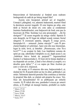 binecuvântat al Salvatorului şi forţând acea sudoare
însângerată să cadă de pe întreg trupul Său?
Acesta este începutul, primul act al tragediei.
Urmaţi-L plângând, voi, adunare îndurerată, martori fiind
la derularea acestei tragedii. El este împins pe uliţe, este
târât şi biciuit de două ori; este adus şi condamnat
înaintea Sanhedrinului, este batjocorit de Irod, este pus la
încercare de Pilat. Sentinţa Lui este pronunţată – „Să fie
răstignit!”52
Şi acum tragedia îşi atinge vârful. Spatele Îi
este dezgolit, iar El legat de stâlpul scund, roman; biciul
sângeros Îi crestează spatele, sângele Îi curge şuvoi,
înroşindu-I-L – urmează „haina stacojie”53
care Îl pro-
clamă Împărat al suferinţei. Apoi este din nou întemniţat,
legat la ochi, lovit, şi întrebat: „Prooroceşte, cine Te-a
lovit?”54
L-au scuipat în faţă; I-au împlântat cununa de
spini pe cap, zdrelindu-I tâmplele cu ea; după aceea L-au
„îmbrăcat într-o haină de purpură”55
îngenunchind
înainte-I şi batjocorindu-L. El însă stă în linişte deplină şi
nu răspunde un cuvânt „Când a fost chinuit şi asuprit, n-a
deschis gura deloc”,56
ci s-a supus pe Sine Aceluia pe
care a venit să-L slujească.
Iar acum, ei îl smucesc din nou, batjocorindu-L şi,
râzând de El, Îl poartă dintr-un loc în altul, grăbindu-L pe
străzi. Înfometat datorită postului Său continuu şi întristat
în propriul Său duh, se clatină sub propria Sa cruce. Voi,
fiice ale Ierusalimului! El se prăbuşeşte pe străzile
voastre. Ei Îl ridică din nou, punându-I crucea pe umerii
altuia, şi Îl obligă să meargă înainte, probabil cu multe
52
Matei, 27:22
53
Matei, 27:28
54
Luca, 22:64
55
Marcu, 15:17
56
Isaia, 53:7
79
 