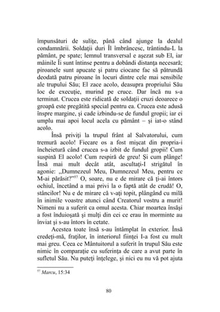 împunsături de suliţe, până când ajunge la dealul
condamnării. Soldaţii duri Îl îmbrâncesc, trântindu-L la
pământ, pe spate; lemnul transversal e aşezat sub El, iar
mâinile Îi sunt întinse pentru a dobândi distanţa necesară;
piroanele sunt apucate şi patru ciocane fac să pătrundă
deodată patru piroane în locuri dintre cele mai sensibile
ale trupului Său; El zace acolo, deasupra propriului Său
loc de execuţie, murind pe cruce. Dar încă nu s-a
terminat. Crucea este ridicată de soldaţii cruzi deoarece o
groapă este pregătită special pentru ea. Crucea este adusă
înspre margine, şi cade izbindu-se de fundul gropii; iar ei
umplu mai apoi locul acela cu pământ – şi iat-o stând
acolo.
Însă priviţi la trupul frânt al Salvatorului, cum
tremură acolo! Fiecare os a fost mişcat din propria-i
încheietură când crucea s-a izbit de fundul gropii! Cum
suspină El acolo! Cum respiră de greu! Şi cum plânge!
Însă mai mult decât atât, ascultaţi-I strigătul în
agonie: ,,Dumnezeul Meu, Dumnezeul Meu, pentru ce
M-ai părăsit?”57
O, soare, nu e de mirare că ţi-ai întors
ochiul, încetând a mai privi la o faptă atât de crudă! O,
stâncilor! Nu e de mirare că v-aţi topit, plângând cu milă
în inimile voastre atunci când Creatorul vostru a murit!
Nimeni nu a suferit ca omul acesta. Chiar moartea însăşi
a fost înduioşată şi mulţi din cei ce erau în morminte au
înviat şi s-au întors în cetate.
Acestea toate însă s-au întâmplat în exterior. Însă
credeţi-mă, fraţilor, în interiorul fiinţei I-a fost cu mult
mai greu. Ceea ce Mântuitorul a suferit în trupul Său este
nimic în comparaţie cu suferinţa de care a avut parte în
sufletul Său. Nu puteţi înţelege, şi nici eu nu vă pot ajuta
57
Marcu, 15:34
80
 