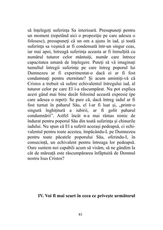 să înţelegeţi suferinţa Sa interioară. Presupuneţi pentru
un moment (repetând aici o propoziţie pe care adesea o
folosesc), presupuneţi că un om a ajuns în iad, şi toată
suferinţa sa veşnică ar fi condensată într-un singur ceas,
iar mai apoi, întreagă suferinţa aceasta ar fi înmulţită cu
numărul tuturor celor mântuiţi, număr care întrece
capacitatea umană de înţelegere. Puteţi să vă imaginaţi
tumultul întregii suferinţe pe care întreg poporul lui
Dumnezeu ar fi experimentat-o dacă ei ar fi fost
condamnaţi pentru eternitate? Şi acum amintiţi-vă că
Cristos a trebuit să sufere echivalentul întregului iad, al
tuturor celor pe care El i-a răscumpărat. Nu pot explica
acest gând mai bine decât folosind această expresie (pe
care adesea o repet): Se pare că, dacă întreg iadul ar fi
fost turnat în paharul Său, el l-ar fi luat şi, „printr-o
singură înghiţitură a iubirii, ar fi golit paharul
condamnării”. Astfel încât n-a mai rămas nimic de
îndurat pentru poporul Său din toată suferinţa şi chinurile
iadului. Nu spun că El a suferit aceeaşi pedeapsă, ci echi-
valentul pentru toate acestea, împăcându-L pe Dumnezeu
pentru toate păcatele poporului Său, oferindu-I, în
consecinţă, un echivalent pentru întreaga lor pedeapsă.
Oare suntem noi capabili acum să visăm, să ne gândim la
cât de măreaţă este răscumpărarea înfăptuită de Domnul
nostru Isus Cristos?
IV. Voi fi mai scurt în ceea ce priveşte următorul
81
 
