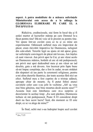 aspect. A patra modalitate de a măsura suferinţele
Mântuitorului este aceea de a le adăuga la
GLORIOASA ELIBERARE PE CARE EL A
ÎNFĂPTUIT-O
Ridică-te, credinciosule, stai ferm în locul tău şi fi
astăzi martor al lucrurilor măreţe pe care Domnul le-a
făcut pentru tine! Dă-mi voie să le prezint eu pentru tine.
Voi spune într-un cuvânt ceea ce tu şi cu mine am
experimentat. Odinioară sufletul meu era împovărat de
păcat; eram răzvrătit împotriva lui Dumnezeu, nelegiuit
din cale-afară. Terorile legii au ajuns să mă apese greu;
iar suferinţele convingerii de păcat mă loveau. Am înţeles
că sunt vinovat. Am privit apoi la Cer, şi am văzut acolo
un Dumnezeu mânios, hotărât că are să mă pedepsească;
am privit mai apoi dedesubtul meu şi am văzut un iad
deschis, gata a mă devora. Am încercat prin fapte bune
să-mi împac conştiinţa, dar a fost în zadar, m-am străduit
din răsputeri să iau parte la ceremonii religioase, pentru
a-mi alina durerile lăuntrice, dar toate acestea fără nici un
efect. Sufletul meu a fost cuprins de o tristeţe adâncă,
aproape chiar de moarte. Aş fi putut folosi atunci
cuvintele celor care s-au jelit în vechime „Ah! aş vrea
mai bine gâtuirea, mai bine moartea decât aceste oase!”58
Aceasta însă este întrebarea care m-a surprins şi
dezorientat în acelaşi timp: „Eu sunt păcătos; Dumnezeu
trebuie să mă pedepsească. Poate fi El considerat drept
dacă nu face acest lucru? Însă, din moment ce El este
drept, ce se va alege de mine?”
În final, ochii mei s-au îndreptat înspre acel cuvânt
58
Iov, 7:15
82
 