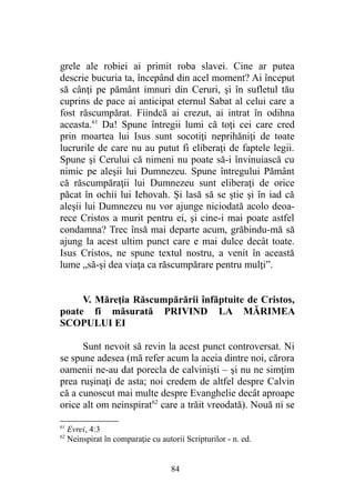 grele ale robiei ai primit roba slavei. Cine ar putea
descrie bucuria ta, începând din acel moment? Ai început
să cânţi pe pământ imnuri din Ceruri, şi în sufletul tău
cuprins de pace ai anticipat eternul Sabat al celui care a
fost răscumpărat. Fiindcă ai crezut, ai intrat în odihna
aceasta.61
Da! Spune întregii lumi că toţi cei care cred
prin moartea lui Isus sunt socotiţi neprihăniţi de toate
lucrurile de care nu au putut fi eliberaţi de faptele legii.
Spune şi Cerului că nimeni nu poate să-i învinuiască cu
nimic pe aleşii lui Dumnezeu. Spune întregului Pământ
că răscumpăraţii lui Dumnezeu sunt eliberaţi de orice
păcat în ochii lui Iehovah. Şi lasă să se ştie şi în iad că
aleşii lui Dumnezeu nu vor ajunge niciodată acolo deoa-
rece Cristos a murit pentru ei, şi cine-i mai poate astfel
condamna? Trec însă mai departe acum, grăbindu-mă să
ajung la acest ultim punct care e mai dulce decât toate.
Isus Cristos, ne spune textul nostru, a venit în această
lume „să-şi dea viaţa ca răscumpărare pentru mulţi”.
V. Măreţia Răscumpărării înfăptuite de Cristos,
poate fi măsurată PRIVIND LA MĂRIMEA
SCOPULUI EI
Sunt nevoit să revin la acest punct controversat. Ni
se spune adesea (mă refer acum la aceia dintre noi, cărora
oamenii ne-au dat porecla de calvinişti – şi nu ne simţim
prea ruşinaţi de asta; noi credem de altfel despre Calvin
că a cunoscut mai multe despre Evanghelie decât aproape
orice alt om neinspirat62
care a trăit vreodată). Nouă ni se
61
Evrei, 4:3
62
Neinspirat în comparaţie cu autorii Scripturilor - n. ed.
84
 