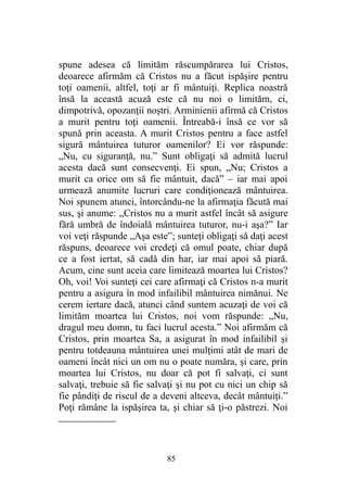 spune adesea că limităm răscumpărarea lui Cristos,
deoarece afirmăm că Cristos nu a făcut ispăşire pentru
toţi oamenii, altfel, toţi ar fi mântuiţi. Replica noastră
însă la această acuză este că nu noi o limităm, ci,
dimpotrivă, opozanţii noştri. Arminienii afirmă că Cristos
a murit pentru toţi oamenii. Întreabă-i însă ce vor să
spună prin aceasta. A murit Cristos pentru a face astfel
sigură mântuirea tuturor oamenilor? Ei vor răspunde:
„Nu, cu siguranţă, nu.” Sunt obligaţi să admită lucrul
acesta dacă sunt consecvenţi. Ei spun, „Nu; Cristos a
murit ca orice om să fie mântuit, dacă” – iar mai apoi
urmează anumite lucruri care condiţionează mântuirea.
Noi spunem atunci, întorcându-ne la afirmaţia făcută mai
sus, şi anume: „Cristos nu a murit astfel încât să asigure
fără umbră de îndoială mântuirea tuturor, nu-i aşa?” Iar
voi veţi răspunde „Aşa este”; sunteţi obligaţi să daţi acest
răspuns, deoarece voi credeţi că omul poate, chiar după
ce a fost iertat, să cadă din har, iar mai apoi să piară.
Acum, cine sunt aceia care limitează moartea lui Cristos?
Oh, voi! Voi sunteţi cei care afirmaţi că Cristos n-a murit
pentru a asigura în mod infailibil mântuirea nimănui. Ne
cerem iertare dacă, atunci când suntem acuzaţi de voi că
limităm moartea lui Cristos, noi vom răspunde: „Nu,
dragul meu domn, tu faci lucrul acesta.” Noi afirmăm că
Cristos, prin moartea Sa, a asigurat în mod infailibil şi
pentru totdeauna mântuirea unei mulţimi atât de mari de
oameni încât nici un om nu o poate număra, şi care, prin
moartea lui Cristos, nu doar că pot fi salvaţi, ci sunt
salvaţi, trebuie să fie salvaţi şi nu pot cu nici un chip să
fie pândiţi de riscul de a deveni altceva, decât mântuiţi.”
Poţi rămâne la ispăşirea ta, şi chiar să ţi-o păstrezi. Noi
85
 