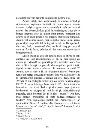 niciodată nu vom renunţa la a noastră pentru a ta.
Acum, iubiţii mei, când auziţi pe cineva râzând şi
ridiculizând ispăşirea limitată, îi puteţi spune urmă-
toarele: Ispăşirea generală se aseamănă mult cu un pod
mare şi lat, construit doar până la jumătate; nu trece peste
întreg torentul; este de ajutor doar pentru jumătate din
drum; şi în mod practic nu asigură mântuirea nimănui.
Acum, cât despre mine, mai degrabă prefer a-mi aşeza
piciorul pe un pod la fel de îngust ca cel din Hungerford,
dar care, însă, traversează râul, decât să merg pe un pod
care ar fi cât întreg pământul, dar care nu traversează
întreg torentul.
Mi se spune că este de datoria mea să afirm că toţi
oamenii au fost răscumpăraţi, şi mi se mai spune că
există şi o dovadă scripturală pentru aceasta: „care S-a
dat pe Sine însuşi, ca preţ de răscumpărare pentru toţi:
faptul acesta trebuia adeverit la vremea cuvenită.”63
Acum, acesta pare a fi, un argument foarte, foarte pu-
ternic de partea opozanţilor noştri, însă vă invit să privim
la următoarele pasaje: „Fariseii au zis, deci, între ei:
,Vedeţi că nu câştigaţi nimic: iată că lumea se duce după
El!’”64
A mers întreaga lume după El? „Locuitorii din
Ierusalim, din toată Iudea şi din toate împrejurimile
Iordanului, au început să iasă la el şi, mărturisindu-şi
păcatele, erau botezaţi de el în râul Iordan.”65
Au fost,
însă, întreg Ierusalimul şi toată Iudeea botezate în
Iordan? „Voi, copilaşilor, sunteţi din Dumnezeu...”, iar
apoi citim „Ştim că suntem din Dumnezeu şi că toată
lumea zace în cel rău”;66
„toată lumea” înseamnă aici
63
1 Timotei, 2:6
64
Ioan, 12:19
65
Matei, 3:5, 6
66
1 Ioan, 4:4 şi 1 Ioan, 5:19
86
 