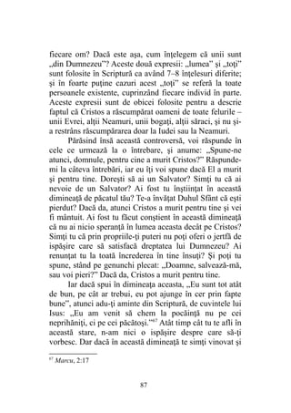 fiecare om? Dacă este aşa, cum înţelegem că unii sunt
„din Dumnezeu”? Aceste două expresii: „lumea” şi „toţi”
sunt folosite în Scriptură ca având 7–8 înţelesuri diferite;
şi în foarte puţine cazuri acest „toţi” se referă la toate
persoanele existente, cuprinzând fiecare individ în parte.
Aceste expresii sunt de obicei folosite pentru a descrie
faptul că Cristos a răscumpărat oameni de toate felurile –
unii Evrei, alţii Neamuri, unii bogaţi, alţii săraci, şi nu şi-
a restrâns răscumpărarea doar la Iudei sau la Neamuri.
Părăsind însă această controversă, voi răspunde în
cele ce urmează la o întrebare, şi anume: „Spune-ne
atunci, domnule, pentru cine a murit Cristos?” Răspunde-
mi la câteva întrebări, iar eu îţi voi spune dacă El a murit
şi pentru tine. Doreşti să ai un Salvator? Simţi tu că ai
nevoie de un Salvator? Ai fost tu înştiinţat în această
dimineaţă de păcatul tău? Te-a învăţat Duhul Sfânt că eşti
pierdut? Dacă da, atunci Cristos a murit pentru tine şi vei
fi mântuit. Ai fost tu făcut conştient în această dimineaţă
că nu ai nicio speranţă în lumea aceasta decât pe Cristos?
Simţi tu că prin propriile-ţi puteri nu poţi oferi o jertfă de
ispăşire care să satisfacă dreptatea lui Dumnezeu? Ai
renunţat tu la toată încrederea în tine însuţi? Şi poţi tu
spune, stând pe genunchi plecat: „Doamne, salvează-mă,
sau voi pieri?” Dacă da, Cristos a murit pentru tine.
Iar dacă spui în dimineaţa aceasta, „Eu sunt tot atât
de bun, pe cât ar trebui, eu pot ajunge în cer prin fapte
bune”, atunci adu-ţi aminte din Scriptură, de cuvintele lui
Isus: „Eu am venit să chem la pocăinţă nu pe cei
neprihăniţi, ci pe cei păcătoşi.”67
Atât timp cât tu te afli în
această stare, n-am nici o ispăşire despre care să-ţi
vorbesc. Dar dacă în această dimineaţă te simţi vinovat şi
67
Marcu, 2:17
87
 