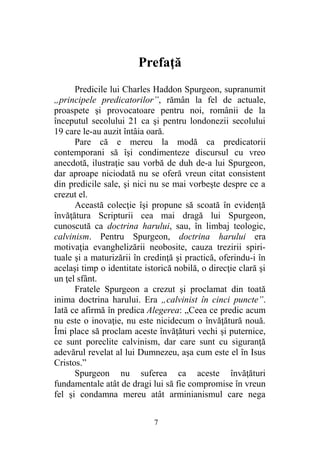 Prefaţă
Predicile lui Charles Haddon Spurgeon, supranumit
„principele predicatorilor”, rămân la fel de actuale,
proaspete şi provocatoare pentru noi, românii de la
începutul secolului 21 ca şi pentru londonezii secolului
19 care le-au auzit întâia oară.
Pare că e mereu la modă ca predicatorii
contemporani să îşi condimenteze discursul cu vreo
anecdotă, ilustraţie sau vorbă de duh de-a lui Spurgeon,
dar aproape niciodată nu se oferă vreun citat consistent
din predicile sale, şi nici nu se mai vorbeşte despre ce a
crezut el.
Această colecţie îşi propune să scoată în evidenţă
învăţătura Scripturii cea mai dragă lui Spurgeon,
cunoscută ca doctrina harului, sau, în limbaj teologic,
calvinism. Pentru Spurgeon, doctrina harului era
motivaţia evanghelizării neobosite, cauza trezirii spiri-
tuale şi a maturizării în credinţă şi practică, oferindu-i în
acelaşi timp o identitate istorică nobilă, o direcţie clară şi
un ţel sfânt.
Fratele Spurgeon a crezut şi proclamat din toată
inima doctrina harului. Era „calvinist în cinci puncte”.
Iată ce afirmă în predica Alegerea: „Ceea ce predic acum
nu este o inovaţie, nu este nicidecum o învăţătură nouă.
Îmi place să proclam aceste învăţături vechi şi puternice,
ce sunt poreclite calvinism, dar care sunt cu siguranţă
adevărul revelat al lui Dumnezeu, aşa cum este el în Isus
Cristos.”
Spurgeon nu suferea ca aceste învăţături
fundamentale atât de dragi lui să fie compromise în vreun
fel şi condamna mereu atât arminianismul care nega
7
 