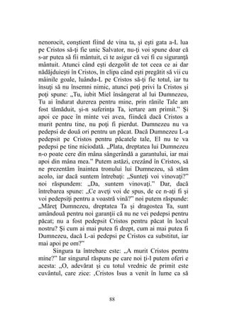nenorocit, conştient fiind de vina ta, şi eşti gata a-L lua
pe Cristos să-ţi fie unic Salvator, nu-ţi voi spune doar că
s-ar putea să fii mântuit, ci te asigur că vei fi cu siguranţă
mântuit. Atunci când eşti dezgolit de tot ceea ce ai dar
nădăjduieşti în Cristos, în clipa când eşti pregătit să vii cu
mâinile goale, luându-L pe Cristos să-ţi fie totul, iar tu
însuţi să nu însemni nimic, atunci poţi privi la Cristos şi
poţi spune: „Tu, iubit Miel însângerat al lui Dumnezeu,
Tu ai îndurat durerea pentru mine, prin rănile Tale am
fost tămăduit, şi-n suferinţa Ta, iertare am primit.” Şi
apoi ce pace în minte vei avea, fiindcă dacă Cristos a
murit pentru tine, nu poţi fi pierdut. Dumnezeu nu va
pedepsi de două ori pentru un păcat. Dacă Dumnezeu L-a
pedepsit pe Cristos pentru păcatele tale, El nu te va
pedepsi pe tine niciodată. „Plata, dreptatea lui Dumnezeu
n-o poate cere din mâna sângerândă a garantului, iar mai
apoi din mâna mea.” Putem astăzi, crezând în Cristos, să
ne prezentăm înaintea tronului lui Dumnezeu, să stăm
acolo, iar dacă suntem întrebaţi: „Sunteţi voi vinovaţi?”
noi răspundem: „Da, suntem vinovaţi.” Dar, dacă
întrebarea spune: „Ce aveţi voi de spus, de ce n-aţi fi şi
voi pedepsiţi pentru a voastră vină?” noi putem răspunde:
„Măreţ Dumnezeu, dreptatea Ta şi dragostea Ta, sunt
amândouă pentru noi garanţii că nu ne vei pedepsi pentru
păcat; nu a fost pedepsit Cristos pentru păcat în locul
nostru? Şi cum ai mai putea fi drept, cum ai mai putea fi
Dumnezeu, dacă L-ai pedepsi pe Cristos ca substitut, iar
mai apoi pe om?”
Singura ta întrebare este: „A murit Cristos pentru
mine?” Iar singurul răspuns pe care noi ţi-l putem oferi e
acesta: „O, adevărat şi cu totul vrednic de primit este
cuvântul, care zice: ‚Cristos Isus a venit în lume ca să
88
 
