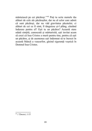 mântuiască pe cei păcătoşi.’”68
Poţi tu scrie numele tău
alături de cele ale păcătoşilor, dar nu al celor care admit
că sunt păcătoşi, dar nu văd gravitatea păcatului, ci
alături de cei ce îl simt, îl tânguiesc şi-l plâng, căutând
îndurare pentru el? Eşti tu un păcătos? Această stare
odată simţită, cunoscută şi mărturisită, eşti invitat acum
să crezi că Isus Cristos a murit pentru tine, pentru că eşti
un păcătos, şi de asemenea eşti îndemnat să te încrezi în
această Stâncă a veacurilor, găsind siguranţă veşnică în
Domnul Isus Cristos.
68
1 Timotei, 1:15
89
 