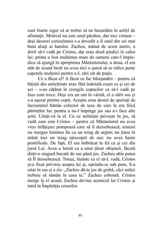 sunt foarte sigur că ar trebui să ne hazardăm în astfel de
afirmaţii. Motivul nu este unul păcătos, dar nici virtuos –
deşi deseori curiozitatea s-a dovedit a fi unul din cei mai
buni aliaţi ai harului. Zacheu, mânat de acest motiv, a
dorit să-l vadă pe Cristos, dar erau două piedici în calea
lui: prima a fost mulţimea mare de oameni care-l împie-
dica să ajungă în apropierea Mântuitorului; a doua, el era
atât de scund încât nu avea nici o şansă să se ridice peste
capetele mulţimii pentru a-L zări cât de puţin.
Ce a făcut el? A făcut ce fac băieţandrii – pentru că
băieţii din antichitate erau fără îndoială exact ca şi cei de
azi – s-au căţărat în crengile copacilor ca să-l vadă pe
Isus cum trece. Deşi era un om în vârstă, el a sărit sus şi
s-a aşezat printre copii. Aceştia erau destul de speriaţi de
încruntatul bătrân colector de taxe de care le era frică
părinţilor lor, pentru a nu-l împinge jos sau a-i face alte
şotii. Uitaţi-vă la el. Cu ce nelinişte priveşte în jos, să
vadă care este Cristos – pentru că Mântuitorul nu avea
vreo înfăţişare pompoasă care să îl deosebească; nimeni
nu mergea înaintea Sa cu un toiag de argint; nu ţinea în
mână nici un toiag episcopal de aur; nu avea haine
pontificale. De fapt, El era îmbrăcat la fel ca şi cei din
jurul Lui. Avea o haină ca a unui ţăran obişnuit, făcută
dintr-o singură bucată de sus până jos. Zacheu abia putea
să Îl deosebească. Totuşi, înainte ca el să-L vadă, Cristos
şi-a fixat privirea asupra lui şi, oprindu-se sub pom, S-a
uitat în sus şi a zis: „Zachee dă-te jos de grabă, căci astăzi
trebuie să rămân în casa ta.” Zacheu coboară. Cristos
merge la el acasă; Zacheu devine ucenicul lui Cristos şi
intră în Împărăţia cerurilor.
91
 