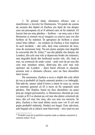 1. În primul rând, chemarea eficace este o
manifestare a harului lui Dumnezeu. Vă puteţi da seama
de aceasta din faptul că Zacheu era tipul de om despre
care am presupune că ar fi ultimul care să fie mântuit. El
locuia într-un oraş păcătos – Ierihon – un oraş care a fost
blestemat şi nimeni nu-şi imagina ca cineva care era din
Ierihon să fie mântuit. În apropiere de Ierihon a căzut
omul între tâlhari – nu credem că Zacheu a fost implicat
în acel incident – dar unii, deşi erau colectori de taxe,
erau de asemenea hoţi. Ne-am putea aştepta mai degrabă
la convertiţi din St. Giles,69
sau din părţile rău famate ale
Londrei, din cele mai rele şi depravate hrube ale infamiei,
mai degrabă decât din Ierihonul acelor zile. Ah, fraţi ai
mei, nu contează de unde veniţi – poţi veni de pe una din
cele mai murdare străzi, dintr-una din cele mai rele
spelunci ale Londrei – dacă harul eficient te cheamă,
aceasta este o chemare eficace, care nu face deosebire
între locuri.
De asemenea, Zacheu a avut o slujbă din cale afară
de rea şi probabil că înşela oamenii pentru a se îmbogăţi.
Într-adevăr, atunci când Cristos a intrat în casa sa, exista
un murmur general că El a mers să fie oaspetele unui
păcătos. Dar fraţilor, harul nu face deosebire; nu pune
preţ pe rangul persoanelor, ci Dumnezeu cheamă pe cine
voieşte şi El l-a chemat pe cel mai rău dintre colectorii de
taxe, din cel mai rău oraş, din cea mai rea meserie. În
plus, Zacheu a fost unul dintre aceia care vor fi cel mai
puţin probabil mântuiţi, fiindcă era bogat. Este adevărat,
atât bogaţii cât şi săracii sunt bineveniţi – nici unul nu are
69
Probabil zona de la periferia oraşului unde se adunau cerşetorii şi
oamenii străzii. N.ed.
92
 