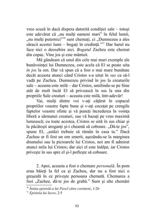 vreo scuză în dacă dispera datorită condiţiei sale – totuşi
este adevărat că „nu mulţi oameni mari” în felul lumii,
„nu mulţi puternici”70
sunt chemaţi, ci „Dumnezeu a ales
săracii acestei lumi – bogaţi în credinţă.”71
Dar harul nu
face nici o deosebire aici. Bogatul Zacheu este chemat
din copac. Vine jos şi este mântuit.
Mă gândeam că unul din cele mai mari exemple ale
bunăvoinţei lui Dumnezeu, este acela că El se poate uita
în jos la om. Dar vă spun că a fost o mai mare bunătate
decât aceasta atunci când Cristos s-a uitat în sus ca să-l
vadă pe Zacheu. Dumnezeu privind în jos la creaturile
sale – aceasta este milă – dar Cristos, umilindu-se pe Sine
atât de mult încât El să privească în sus la una din
propriile Sale creaturi – aceasta este milă, într-adevăr!
Vai, mulţi dintre voi v-aţi căţărat în copacul
propriilor voastre fapte bune şi v-aţi cocoţat pe crengile
faptelor voastre sfinte şi vă puneţi încrederea în voinţa
liberă a sărmanei creaturi, sau vă bazaţi pe vreo maximă
lumească; cu toate acestea, Cristos se uită în sus chiar şi
la păcătoşii aroganţi şi-i cheamă să coboare. „Dă-te jos”,
spune El, „astăzi trebuie să rămân în casa ta.” Dacă
Zacheu ar fi fost un om smerit, aşezându-se la marginea
drumului sau la picioarele lui Cristos, noi am fi admirat
atunci mila lui Cristos; dar aici el este înălţat, iar Cristos
priveşte în sus spre el şi-l pofteşte să coboare.
2. Apoi, aceasta a fost o chemare personală. În pom
erau băieţi la fel ca şi Zacheu, dar nu a fost nici o
greşeală în ce priveşte persoana chemată. Chemarea a
fost „Zachee, dă-te jos de grabă.” Sunt şi alte chemări
70
Întâia epistolă a lui Pavel către corinteni, 1:26
71
Epistola lui Iacov, 2:5
93
 