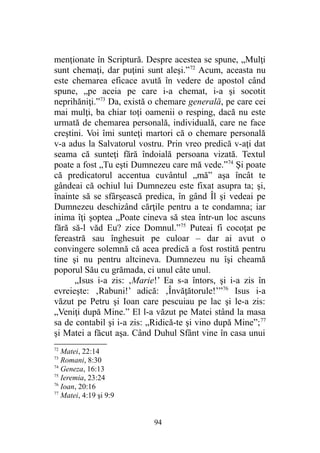 menţionate în Scriptură. Despre acestea se spune, „Mulţi
sunt chemaţi, dar puţini sunt aleşi.”72
Acum, aceasta nu
este chemarea eficace avută în vedere de apostol când
spune, „pe aceia pe care i-a chemat, i-a şi socotit
neprihăniţi.”73
Da, există o chemare generală, pe care cei
mai mulţi, ba chiar toţi oamenii o resping, dacă nu este
urmată de chemarea personală, individuală, care ne face
creştini. Voi îmi sunteţi martori că o chemare personală
v-a adus la Salvatorul vostru. Prin vreo predică v-aţi dat
seama că sunteţi fără îndoială persoana vizată. Textul
poate a fost „Tu eşti Dumnezeu care mă vede.”74
Şi poate
că predicatorul accentua cuvântul „mă” aşa încât te
gândeai că ochiul lui Dumnezeu este fixat asupra ta; şi,
înainte să se sfârşească predica, în gând Îl şi vedeai pe
Dumnezeu deschizând cărţile pentru a te condamna; iar
inima îţi şoptea „Poate cineva să stea într-un loc ascuns
fără să-l văd Eu? zice Domnul.”75
Puteai fi cocoţat pe
fereastră sau înghesuit pe culoar – dar ai avut o
convingere solemnă că acea predică a fost rostită pentru
tine şi nu pentru altcineva. Dumnezeu nu îşi cheamă
poporul Său cu grămada, ci unul câte unul.
„Isus i-a zis: ‚Marie!’ Ea s-a întors, şi i-a zis în
evreieşte: ‚Rabuni!’ adică: ‚Învăţătorule!’”76
Isus i-a
văzut pe Petru şi Ioan care pescuiau pe lac şi le-a zis:
„Veniţi după Mine.” El l-a văzut pe Matei stând la masa
sa de contabil şi i-a zis: „Ridică-te şi vino după Mine”;77
şi Matei a făcut aşa. Când Duhul Sfânt vine în casa unui
72
Matei, 22:14
73
Romani, 8:30
74
Geneza, 16:13
75
Ieremia, 23:24
76
Ioan, 20:16
77
Matei, 4:19 şi 9:9
94
 