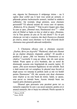 om, săgeata lui Dumnezeu îi străpunge inima – nu îi
zgârie doar coiful sau îi lasă vreo urmă pe armură, ci
pătrunde printre încheieturile armurii, intrând în măduva
sufletului. Aţi resimţit, dragi prieteni, acea chemare
personală? Vă aduceţi aminte de vocea care vă spunea,
„Ridică-te, El te cheamă.”78
Poţi tu privi înapoi spre clipa
în care ai spus „Domnul meu, Dumnezeul meu”79
– când
ştiai că Duhul se lupta cu tine şi când ai spus „Doamne,
vin la Tine pentru că ştiu că Tu mă chemi”? Eu vă pot
chema pe voi toţi o veşnicie, dar dacă Dumnezeu cheamă
pe cineva, atunci acea chemare va fi mai eficientă decât
chemarea mea generală adresată mulţimilor.
3. Chemarea eficace este o chemare urgentă.
„Zachee, dă-te jos degrabă.” Păcătosul, când este chemat
de un slujitor obişnuit, răspunde „mâine”. El ascultă o
predică şi spune „Mă voi întoarce la Dumnezeu şi eu
cândva.” Lacrimile îi curg pe obraz, dar ele sunt şterse
îndată. Poate apare şi ceva bunătate, dar ca norul de
dimineaţă, aceasta este împrăştiată de soarele ispitei. El
spune „Din acest moment făgăduiesc să mă schimb. Încă
o dată numai mă voi complace în păcatul meu favorit şi
după aceea voi renunţa la poftele mele şi mă voi hotărî
pentru Dumnezeu.” Of, dar aceasta este doar chemarea
unui slujitor şi nu este bună de nimic. Iadul, se spune,
este pavat cu intenţii bune. Aceste intenţii bune iau
naştere prin chemarea generală.
Drumul spre pierzanie este presărat peste tot cu
ramurile copacilor în care s-au urcat oamenii, pentru că ei
aruncă ramurile, dar ei înşişi nu coboară. Paiele aşezate la
78
Marcu,10:49
79
Ioan, 20:28
95
 