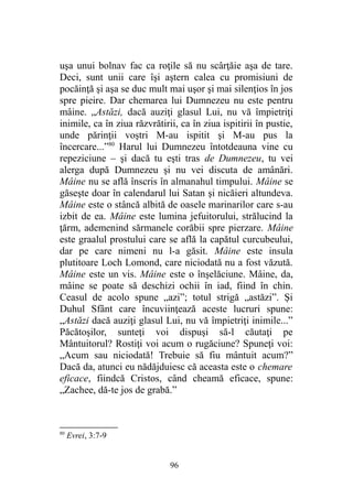 uşa unui bolnav fac ca roţile să nu scârţăie aşa de tare.
Deci, sunt unii care îşi aştern calea cu promisiuni de
pocăinţă şi aşa se duc mult mai uşor şi mai silenţios în jos
spre pieire. Dar chemarea lui Dumnezeu nu este pentru
mâine. „Astăzi, dacă auziţi glasul Lui, nu vă împietriţi
inimile, ca în ziua răzvrătirii, ca în ziua ispitirii în pustie,
unde părinţii voştri M-au ispitit şi M-au pus la
încercare...”80
Harul lui Dumnezeu întotdeauna vine cu
repeziciune – şi dacă tu eşti tras de Dumnezeu, tu vei
alerga după Dumnezeu şi nu vei discuta de amânări.
Mâine nu se află înscris în almanahul timpului. Mâine se
găseşte doar în calendarul lui Satan şi nicăieri altundeva.
Mâine este o stâncă albită de oasele marinarilor care s-au
izbit de ea. Mâine este lumina jefuitorului, strălucind la
ţărm, ademenind sărmanele corăbii spre pierzare. Mâine
este graalul prostului care se află la capătul curcubeului,
dar pe care nimeni nu l-a găsit. Mâine este insula
plutitoare Loch Lomond, care niciodată nu a fost văzută.
Mâine este un vis. Mâine este o înşelăciune. Mâine, da,
mâine se poate să deschizi ochii în iad, fiind în chin.
Ceasul de acolo spune „azi”; totul strigă „astăzi”. Şi
Duhul Sfânt care încuviinţează aceste lucruri spune:
„Astăzi dacă auziţi glasul Lui, nu vă împietriţi inimile...”
Păcătoşilor, sunteţi voi dispuşi să-l căutaţi pe
Mântuitorul? Rostiţi voi acum o rugăciune? Spuneţi voi:
„Acum sau niciodată! Trebuie să fiu mântuit acum?”
Dacă da, atunci eu nădăjduiesc că aceasta este o chemare
eficace, fiindcă Cristos, când cheamă eficace, spune:
„Zachee, dă-te jos de grabă.”
80
Evrei, 3:7-9
96
 