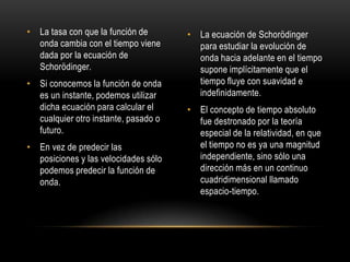 • La tasa con que la función de       • La ecuación de Schorödinger
  onda cambia con el tiempo viene       para estudiar la evolución de
  dada por la ecuación de               onda hacia adelante en el tiempo
  Schorödinger.                         supone implícitamente que el
• Si conocemos la función de onda       tiempo fluye con suavidad e
  es un instante, podemos utilizar      indefinidamente.
  dicha ecuación para calcular el     • El concepto de tiempo absoluto
  cualquier otro instante, pasado o     fue destronado por la teoría
  futuro.                               especial de la relatividad, en que
• En vez de predecir las                el tiempo no es ya una magnitud
  posiciones y las velocidades sólo     independiente, sino sólo una
  podemos predecir la función de        dirección más en un continuo
  onda.                                 cuadridimensional llamado
                                        espacio-tiempo.
 