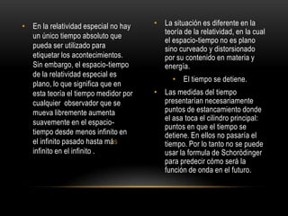 • En la relatividad especial no hay   • La situación es diferente en la
                                        teoría de la relatividad, en la cual
  un único tiempo absoluto que
                                        el espacio-tiempo no es plano
  pueda ser utilizado para              sino curveado y distorsionado
  etiquetar los acontecimientos.        por su contenido en materia y
  Sin embargo, el espacio-tiempo        energía.
  de la relatividad especial es
                                            • El tiempo se detiene.
  plano, lo que significa que en
  esta teoría el tiempo medidor por   • Las medidas del tiempo
  cualquier observador que se           presentarían necesariamente
  mueva libremente aumenta              puntos de estancamiento donde
                                        el asa toca el cilindro principal:
  suavemente en el espacio-
                                        puntos en que el tiempo se
  tiempo desde menos infinito en        detiene. En ellos no pasaría el
  el infinito pasado hasta más          tiempo. Por lo tanto no se puede
  infinito en el infinito .             usar la formula de Schorödinger
                                        para predecir cómo será la
                                        función de onda en el futuro.
 