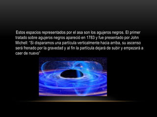 Estos espacios representados por el asa son los agujeros negros. El primer
tratado sobre agujeros negros apareció en 1783 y fue presentado por John
Michell: “Si disparamos una partícula verticalmente hacia arriba, su ascenso
será frenado por la gravedad y al fin la partícula dejará de subir y empezará a
caer de nuevo”
 