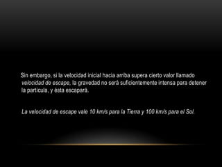 Sin embargo, si la velocidad inicial hacia arriba supera cierto valor llamado
velocidad de escape, la gravedad no será suficientemente intensa para detener
la partícula, y ésta escapará.


La velocidad de escape vale 10 km/s para la Tierra y 100 km/s para el Sol.
 