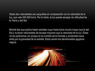 Estas dos velocidades son pequeñas en comparación con la velocidad de la
luz, que vale 300 000 km/s. Por lo tanto, la luz puede escapar sin dificultad de
la Tierra y del Sol.


Michell dijo que podría haber estrellas cuya masa fuera mucho mayor que la del
Sol y tuvieran velocidades de escape mayores que la velocidad de la luz. Éstas
no las podríamos ver porque la luz emitida seria frenada y arrastrada hacia
atrás por la gravedad de la estrella. Estos serian los denominados agujeros
negros.
 