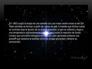En 1963 surgió la teoría de una estrella con una masa veinte veces la del Sol.
Tales estrellas se forman a partir de nubes de gas. A medida que dichas nubes
se contraen bajo la acción de su propia gravedad, el gas se calienta y llega a
una temperatura suficientemente elevada para iniciar la reacción de fusión
nuclear que convierte hidrogeno en helio. El calor generado produce una
presión que sostiene la estrella contra su propia gravedad y detiene su
contracción.
 