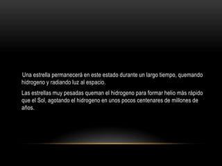 Una estrella permanecerá en este estado durante un largo tiempo, quemando
hidrogeno y radiando luz al espacio.
Las estrellas muy pesadas queman el hidrogeno para formar helio más rápido
que el Sol, agotando el hidrogeno en unos pocos centenares de millones de
años.
 