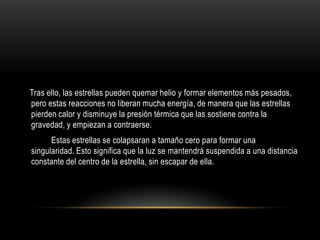 Tras ello, las estrellas pueden quemar helio y formar elementos más pesados,
pero estas reacciones no liberan mucha energía, de manera que las estrellas
pierden calor y disminuye la presión térmica que las sostiene contra la
gravedad, y empiezan a contraerse.
      Estas estrellas se colapsaran a tamaño cero para formar una
singularidad. Esto significa que la luz se mantendrá suspendida a una distancia
constante del centro de la estrella, sin escapar de ella.
 