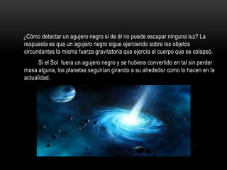 ¿Cómo detectar un agujero negro si de él no puede escapar ninguna luz? La
respuesta es que un agujero negro sigue ejerciendo sobre los objetos
circundantes la misma fuerza gravitatoria que ejercía el cuerpo que se colapsó.
      Si el Sol fuera un agujero negro y se hubiera convertido en tal sin perder
masa alguna, los planetas seguirían girando a su alrededor como lo hacen en la
actualidad.
 