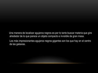 Una manera de localizar agujeros negros es por lo tanto buscar materia que gire
alrededor de lo que parece un objeto compacto e invisible de gran masa.
Los más impresionantes agujeros negros gigantes son los que hay en el centro
de las galaxias.
 