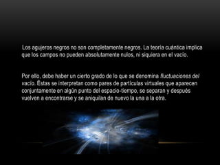 Los agujeros negros no son completamente negros. La teoría cuántica implica
que los campos no pueden absolutamente nulos, ni siquiera en el vacío.


Por ello, debe haber un cierto grado de lo que se denomina fluctuaciones del
vacío. Éstas se interpretan como pares de partículas virtuales que aparecen
conjuntamente en algún punto del espacio-tiempo, se separan y después
vuelven a encontrarse y se aniquilan de nuevo la una a la otra.
 