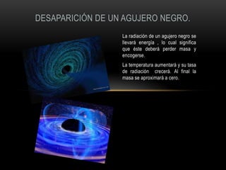 DESAPARICIÓN DE UN AGUJERO NEGRO.
                  La radiación de un agujero negro se
                  llevará energía , lo cual significa
                  que éste deberá perder masa y
                  encogerse.
                  La temperatura aumentará y su tasa
                  de radiación crecerá. Al final la
                  masa se aproximará a cero.
 
