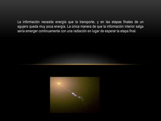 La información necesita energía que la transporte, y en las etapas finales de un
agujero queda muy poca energía. La única manera de que la información interior salga
sería emerger continuamente con una radiación en lugar de esperar la etapa final.
 