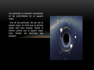 Las partículas se aniquilan mutuamente
en las proximidades de un agujero
negro.
 Una de las partículas, del par cae al
agujero negro, en tanto que su gemela
queda libre para escapar. Desde el
exterior parece que el agujero negro
haya radiado las partículas que
escapan.
 