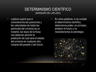 DETERMINISMO CIENTÍFICO
                          (MARQUÉS DE LAPLACE)

• Laplace sugirió que si              • En otras palabras, si se cumple
  conociéramos las posiciones y         el determinismo científico,
  las velocidades de todas las          deberíamos poder, en principio,
  partículas del universo es un         predecir el futuro y no
  instante, las leyes de la física      necesitaríamos la astrología.
  nos deberían permitir la
  predicción de cuál será el estado
  del universo en cualquier otro
  instante del pasado o del futuro.
 