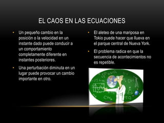 EL CAOS EN LAS ECUACIONES
• Un pequeño cambio en la           • El aleteo de una mariposa en
  posición o la velocidad en un       Tokio puede hacer que llueva en
  instante dado puede conducir a      el parque central de Nueva York.
  un comportamiento
                                    • El problema radica en que la
  completamente diferente en
                                      secuencia de acontecimientos no
  instantes posteriores.
                                      es repetible.
• Una perturbación diminuta en un
  lugar puede provocar un cambio
  importante en otro.
 