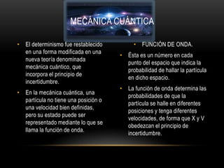 MECÁNICA CUÁNTICA

• El determinismo fue restablecido         • FUNCIÓN DE ONDA.
  en una forma modificada en una
                                      • Ésta es un número en cada
  nueva teoría denominada
                                        punto del espacio que indica la
  mecánica cuántico, que
                                        probabilidad de hallar la partícula
  incorpora el principio de
                                        en dicho espacio.
  incertidumbre.
                                      • La función de onda determina las
• En la mecánica cuántica, una
                                        probabilidades de que la
  partícula no tiene una posición o
                                        partícula se halle en diferentes
  una velocidad bien definidas,
                                        posiciones y tenga diferentes
  pero su estado puede ser
                                        velocidades, de forma que X y V
  representado mediante lo que se
                                        obedezcan el principio de
  llama la función de onda.
                                        incertidumbre.
 