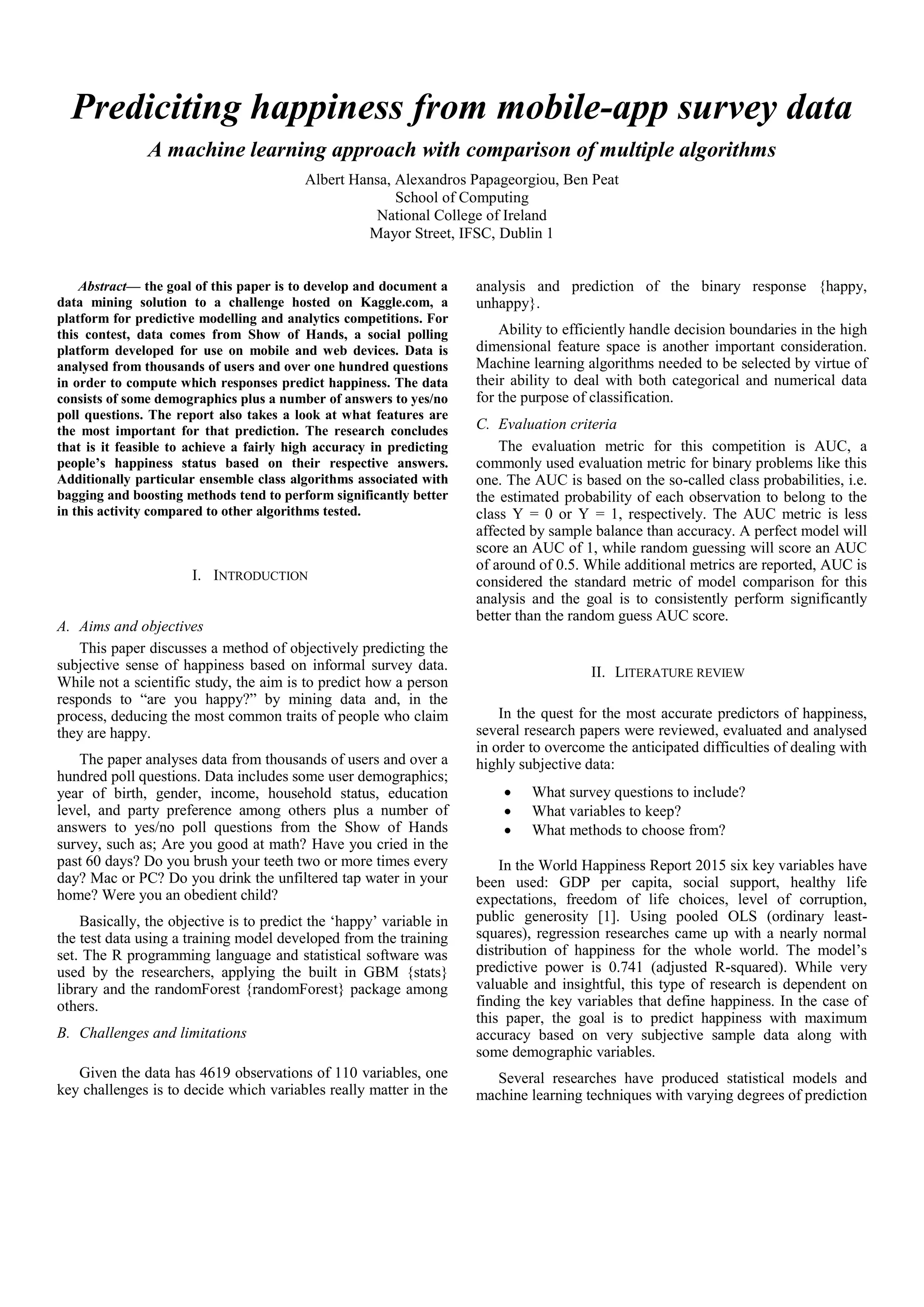 Prediciting happiness from mobile-app survey data
A machine learning approach with comparison of multiple algorithms
Albert Hansa, Alexandros Papageorgiou, Ben Peat
School of Computing
National College of Ireland
Mayor Street, IFSC, Dublin 1
Abstract— the goal of this paper is to develop and document a
data mining solution to a challenge hosted on Kaggle.com, a
platform for predictive modelling and analytics competitions. For
this contest, data comes from Show of Hands, a social polling
platform developed for use on mobile and web devices. Data is
analysed from thousands of users and over one hundred questions
in order to compute which responses predict happiness. The data
consists of some demographics plus a number of answers to yes/no
poll questions. The report also takes a look at what features are
the most important for that prediction. The research concludes
that is it feasible to achieve a fairly high accuracy in predicting
people’s happiness status based on their respective answers.
Additionally particular ensemble class algorithms associated with
bagging and boosting methods tend to perform significantly better
in this activity compared to other algorithms tested.
I. INTRODUCTION
A. Aims and objectives
This paper discusses a method of objectively predicting the
subjective sense of happiness based on informal survey data.
While not a scientific study, the aim is to predict how a person
responds to “are you happy?” by mining data and, in the
process, deducing the most common traits of people who claim
they are happy.
The paper analyses data from thousands of users and over a
hundred poll questions. Data includes some user demographics;
year of birth, gender, income, household status, education
level, and party preference among others plus a number of
answers to yes/no poll questions from the Show of Hands
survey, such as; Are you good at math? Have you cried in the
past 60 days? Do you brush your teeth two or more times every
day? Mac or PC? Do you drink the unfiltered tap water in your
home? Were you an obedient child?
Basically, the objective is to predict the ‘happy’ variable in
the test data using a training model developed from the training
set. The R programming language and statistical software was
used by the researchers, applying the built in GBM {stats}
library and the randomForest {randomForest} package among
others.
B. Challenges and limitations
Given the data has 4619 observations of 110 variables, one
key challenges is to decide which variables really matter in the
analysis and prediction of the binary response {happy,
unhappy}.
Ability to efficiently handle decision boundaries in the high
dimensional feature space is another important consideration.
Machine learning algorithms needed to be selected by virtue of
their ability to deal with both categorical and numerical data
for the purpose of classification.
C. Evaluation criteria
The evaluation metric for this competition is AUC, a
commonly used evaluation metric for binary problems like this
one. The AUC is based on the so-called class probabilities, i.e.
the estimated probability of each observation to belong to the
class Y = 0 or Y = 1, respectively. The AUC metric is less
affected by sample balance than accuracy. A perfect model will
score an AUC of 1, while random guessing will score an AUC
of around of 0.5. While additional metrics are reported, AUC is
considered the standard metric of model comparison for this
analysis and the goal is to consistently perform significantly
better than the random guess AUC score.
II. LITERATURE REVIEW
In the quest for the most accurate predictors of happiness,
several research papers were reviewed, evaluated and analysed
in order to overcome the anticipated difficulties of dealing with
highly subjective data:
 What survey questions to include?
 What variables to keep?
 What methods to choose from?
In the World Happiness Report 2015 six key variables have
been used: GDP per capita, social support, healthy life
expectations, freedom of life choices, level of corruption,
public generosity [1]. Using pooled OLS (ordinary least-
squares), regression researches came up with a nearly normal
distribution of happiness for the whole world. The model’s
predictive power is 0.741 (adjusted R-squared). While very
valuable and insightful, this type of research is dependent on
finding the key variables that define happiness. In the case of
this paper, the goal is to predict happiness with maximum
accuracy based on very subjective sample data along with
some demographic variables.
Several researches have produced statistical models and
machine learning techniques with varying degrees of prediction
 