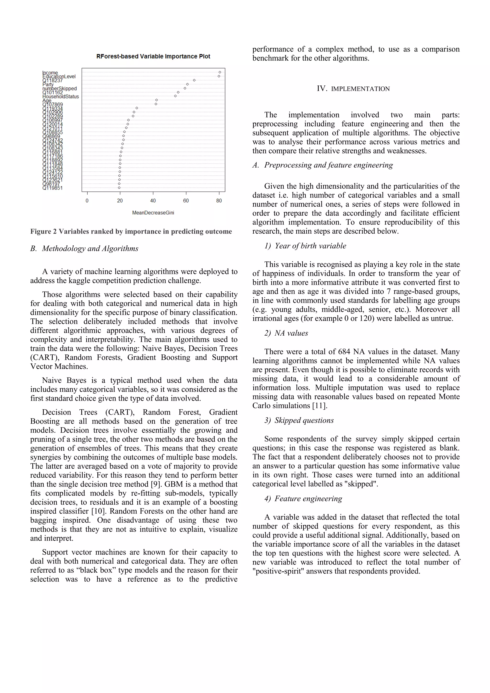 Figure 2 Variables ranked by importance in predicting outcome
B. Methodology and Algorithms
A variety of machine learning algorithms were deployed to
address the kaggle competition prediction challenge.
Those algorithms were selected based on their capability
for dealing with both categorical and numerical data in high
dimensionality for the specific purpose of binary classification.
The selection deliberately included methods that involve
different algorithmic approaches, with various degrees of
complexity and interpretability. The main algorithms used to
train the data were the following: Naive Bayes, Decision Trees
(CART), Random Forests, Gradient Boosting and Support
Vector Machines.
Naive Bayes is a typical method used when the data
includes many categorical variables, so it was considered as the
first standard choice given the type of data involved.
Decision Trees (CART), Random Forest, Gradient
Boosting are all methods based on the generation of tree
models. Decision trees involve essentially the growing and
pruning of a single tree, the other two methods are based on the
generation of ensembles of trees. This means that they create
synergies by combining the outcomes of multiple base models.
The latter are averaged based on a vote of majority to provide
reduced variability. For this reason they tend to perform better
than the single decision tree method [9]. GBM is a method that
fits complicated models by re-fitting sub-models, typically
decision trees, to residuals and it is an example of a boosting
inspired classifier [10]. Random Forests on the other hand are
bagging inspired. One disadvantage of using these two
methods is that they are not as intuitive to explain, visualize
and interpret.
Support vector machines are known for their capacity to
deal with both numerical and categorical data. They are often
referred to as “black box” type models and the reason for their
selection was to have a reference as to the predictive
performance of a complex method, to use as a comparison
benchmark for the other algorithms.
IV. IMPLEMENTATION
The implementation involved two main parts:
preprocessing including feature engineering and then the
subsequent application of multiple algorithms. The objective
was to analyse their performance across various metrics and
then compare their relative strengths and weaknesses.
A. Preprocessing and feature engineering
Given the high dimensionality and the particularities of the
dataset i.e. high number of categorical variables and a small
number of numerical ones, a series of steps were followed in
order to prepare the data accordingly and facilitate efficient
algorithm implementation. To ensure reproducibility of this
research, the main steps are described below.
1) Year of birth variable
This variable is recognised as playing a key role in the state
of happiness of individuals. In order to transform the year of
birth into a more informative attribute it was converted first to
age and then as age it was divided into 7 range-based groups,
in line with commonly used standards for labelling age groups
(e.g. young adults, middle-aged, senior, etc.). Moreover all
irrational ages (for example 0 or 120) were labelled as untrue.
2) NA values
There were a total of 684 NA values in the dataset. Many
learning algorithms cannot be implemented while NA values
are present. Even though it is possible to eliminate records with
missing data, it would lead to a considerable amount of
information loss. Multiple imputation was used to replace
missing data with reasonable values based on repeated Monte
Carlo simulations [11].
3) Skipped questions
Some respondents of the survey simply skipped certain
questions; in this case the response was registered as blank.
The fact that a respondent deliberately chooses not to provide
an answer to a particular question has some informative value
in its own right. Those cases were turned into an additional
categorical level labelled as "skipped".
4) Feature engineering
A variable was added in the dataset that reflected the total
number of skipped questions for every respondent, as this
could provide a useful additional signal. Additionally, based on
the variable importance score of all the variables in the dataset
the top ten questions with the highest score were selected. A
new variable was introduced to reflect the total number of
"positive-spirit" answers that respondents provided.
 