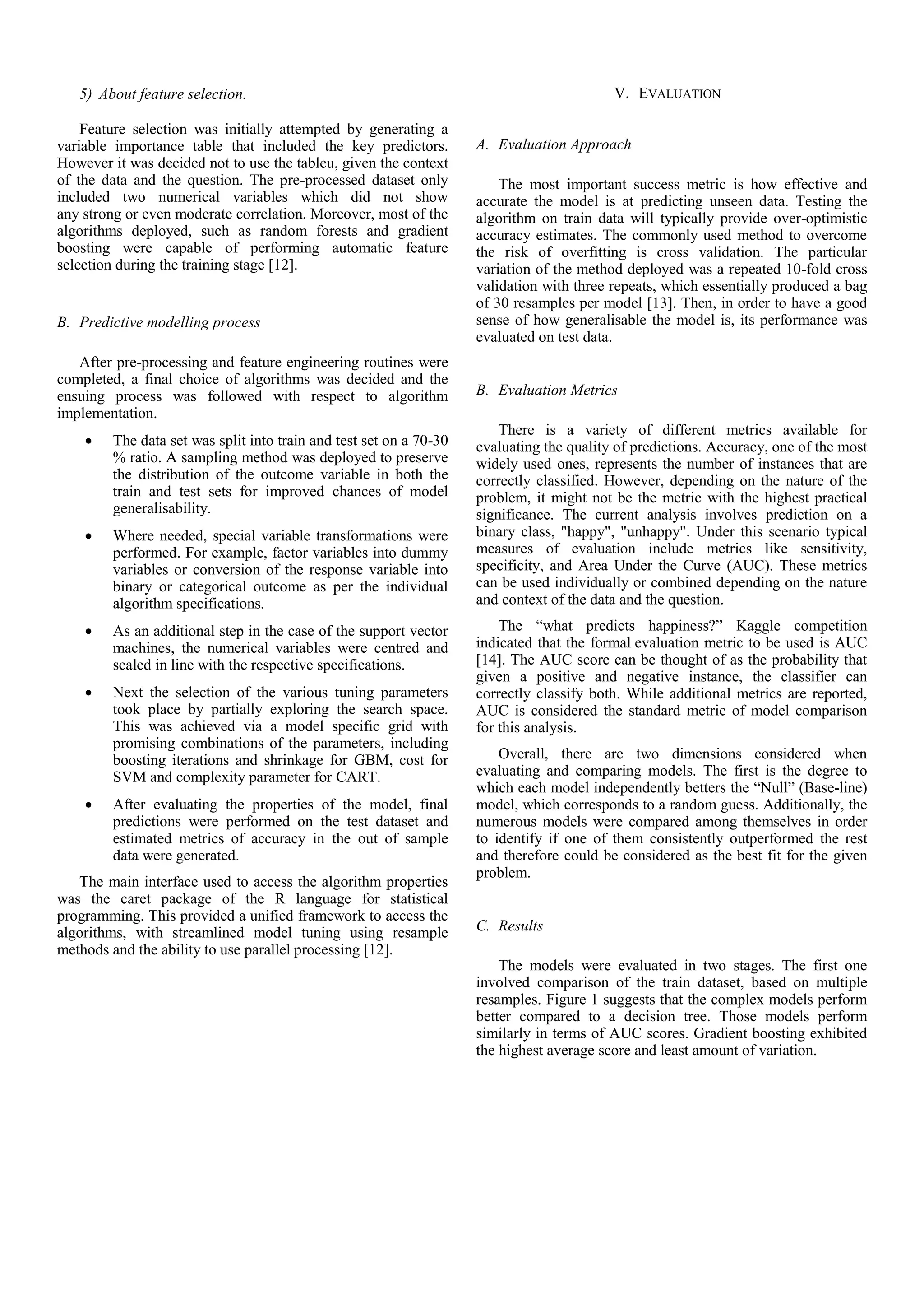 5) About feature selection.
Feature selection was initially attempted by generating a
variable importance table that included the key predictors.
However it was decided not to use the tableu, given the context
of the data and the question. The pre-processed dataset only
included two numerical variables which did not show
any strong or even moderate correlation. Moreover, most of the
algorithms deployed, such as random forests and gradient
boosting were capable of performing automatic feature
selection during the training stage [12].
B. Predictive modelling process
After pre-processing and feature engineering routines were
completed, a final choice of algorithms was decided and the
ensuing process was followed with respect to algorithm
implementation.
 The data set was split into train and test set on a 70-30
% ratio. A sampling method was deployed to preserve
the distribution of the outcome variable in both the
train and test sets for improved chances of model
generalisability.
 Where needed, special variable transformations were
performed. For example, factor variables into dummy
variables or conversion of the response variable into
binary or categorical outcome as per the individual
algorithm specifications.
 As an additional step in the case of the support vector
machines, the numerical variables were centred and
scaled in line with the respective specifications.
 Next the selection of the various tuning parameters
took place by partially exploring the search space.
This was achieved via a model specific grid with
promising combinations of the parameters, including
boosting iterations and shrinkage for GBM, cost for
SVM and complexity parameter for CART.
 After evaluating the properties of the model, final
predictions were performed on the test dataset and
estimated metrics of accuracy in the out of sample
data were generated.
The main interface used to access the algorithm properties
was the caret package of the R language for statistical
programming. This provided a unified framework to access the
algorithms, with streamlined model tuning using resample
methods and the ability to use parallel processing [12].
V. EVALUATION
A. Evaluation Approach
The most important success metric is how effective and
accurate the model is at predicting unseen data. Testing the
algorithm on train data will typically provide over-optimistic
accuracy estimates. The commonly used method to overcome
the risk of overfitting is cross validation. The particular
variation of the method deployed was a repeated 10-fold cross
validation with three repeats, which essentially produced a bag
of 30 resamples per model [13]. Then, in order to have a good
sense of how generalisable the model is, its performance was
evaluated on test data.
B. Evaluation Metrics
There is a variety of different metrics available for
evaluating the quality of predictions. Accuracy, one of the most
widely used ones, represents the number of instances that are
correctly classified. However, depending on the nature of the
problem, it might not be the metric with the highest practical
significance. The current analysis involves prediction on a
binary class, "happy", "unhappy". Under this scenario typical
measures of evaluation include metrics like sensitivity,
specificity, and Area Under the Curve (AUC). These metrics
can be used individually or combined depending on the nature
and context of the data and the question.
The “what predicts happiness?” Kaggle competition
indicated that the formal evaluation metric to be used is AUC
[14]. The AUC score can be thought of as the probability that
given a positive and negative instance, the classifier can
correctly classify both. While additional metrics are reported,
AUC is considered the standard metric of model comparison
for this analysis.
Overall, there are two dimensions considered when
evaluating and comparing models. The first is the degree to
which each model independently betters the “Null” (Base-line)
model, which corresponds to a random guess. Additionally, the
numerous models were compared among themselves in order
to identify if one of them consistently outperformed the rest
and therefore could be considered as the best fit for the given
problem.
C. Results
The models were evaluated in two stages. The first one
involved comparison of the train dataset, based on multiple
resamples. Figure 1 suggests that the complex models perform
better compared to a decision tree. Those models perform
similarly in terms of AUC scores. Gradient boosting exhibited
the highest average score and least amount of variation.
 
