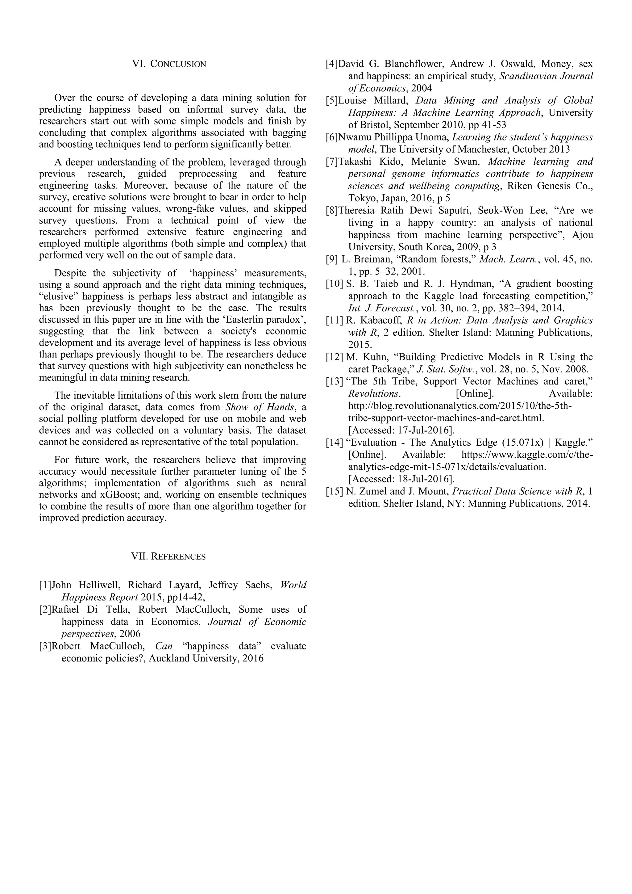 VI. CONCLUSION
Over the course of developing a data mining solution for
predicting happiness based on informal survey data, the
researchers start out with some simple models and finish by
concluding that complex algorithms associated with bagging
and boosting techniques tend to perform significantly better.
A deeper understanding of the problem, leveraged through
previous research, guided preprocessing and feature
engineering tasks. Moreover, because of the nature of the
survey, creative solutions were brought to bear in order to help
account for missing values, wrong-fake values, and skipped
survey questions. From a technical point of view the
researchers performed extensive feature engineering and
employed multiple algorithms (both simple and complex) that
performed very well on the out of sample data.
Despite the subjectivity of ‘happiness’ measurements,
using a sound approach and the right data mining techniques,
“elusive” happiness is perhaps less abstract and intangible as
has been previously thought to be the case. The results
discussed in this paper are in line with the ‘Easterlin paradox’,
suggesting that the link between a society's economic
development and its average level of happiness is less obvious
than perhaps previously thought to be. The researchers deduce
that survey questions with high subjectivity can nonetheless be
meaningful in data mining research.
The inevitable limitations of this work stem from the nature
of the original dataset, data comes from Show of Hands, a
social polling platform developed for use on mobile and web
devices and was collected on a voluntary basis. The dataset
cannot be considered as representative of the total population.
For future work, the researchers believe that improving
accuracy would necessitate further parameter tuning of the 5
algorithms; implementation of algorithms such as neural
networks and xGBoost; and, working on ensemble techniques
to combine the results of more than one algorithm together for
improved prediction accuracy.
VII. REFERENCES
[1]John Helliwell, Richard Layard, Jeffrey Sachs, World
Happiness Report 2015, pp14-42,
[2]Rafael Di Tella, Robert MacCulloch, Some uses of
happiness data in Economics, Journal of Economic
perspectives, 2006
[3]Robert MacCulloch, Can “happiness data” evaluate
economic policies?, Auckland University, 2016
[4]David G. Blanchflower, Andrew J. Oswald, Money, sex
and happiness: an empirical study, Scandinavian Journal
of Economics, 2004
[5]Louise Millard, Data Mining and Analysis of Global
Happiness: A Machine Learning Approach, University
of Bristol, September 2010, pp 41-53
[6]Nwamu Phillippa Unoma, Learning the student’s happiness
model, The University of Manchester, October 2013
[7]Takashi Kido, Melanie Swan, Machine learning and
personal genome informatics contribute to happiness
sciences and wellbeing computing, Riken Genesis Co.,
Tokyo, Japan, 2016, p 5
[8]Theresia Ratih Dewi Saputri, Seok-Won Lee, “Are we
living in a happy country: an analysis of national
happiness from machine learning perspective”, Ajou
University, South Korea, 2009, p 3
[9] L. Breiman, “Random forests,” Mach. Learn., vol. 45, no.
1, pp. 5–32, 2001.
[10] S. B. Taieb and R. J. Hyndman, “A gradient boosting
approach to the Kaggle load forecasting competition,”
Int. J. Forecast., vol. 30, no. 2, pp. 382–394, 2014.
[11] R. Kabacoff, R in Action: Data Analysis and Graphics
with R, 2 edition. Shelter Island: Manning Publications,
2015.
[12] M. Kuhn, “Building Predictive Models in R Using the
caret Package,” J. Stat. Softw., vol. 28, no. 5, Nov. 2008.
[13] “The 5th Tribe, Support Vector Machines and caret,”
Revolutions. [Online]. Available:
http://blog.revolutionanalytics.com/2015/10/the-5th-
tribe-support-vector-machines-and-caret.html.
[Accessed: 17-Jul-2016].
[14] “Evaluation - The Analytics Edge (15.071x) | Kaggle.”
[Online]. Available: https://www.kaggle.com/c/the-
analytics-edge-mit-15-071x/details/evaluation.
[Accessed: 18-Jul-2016].
[15] N. Zumel and J. Mount, Practical Data Science with R, 1
edition. Shelter Island, NY: Manning Publications, 2014.
 