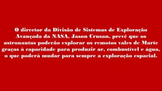 O director da Divisão de Sistemas de Exploração
Avançada da NASA, Jason Crusan, prevê que os
astronautas poderão explorar os remotos vales de Marte
graças à capacidade para produzir ar, combustível e água,
o que poderá mudar para sempre a exploração espacial.
 