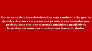 Entre os vaticínios seleccionados está também o de que as
grandes decisões empresariais já não serão tomadas por
peritos, mas sim por sistemas analíticos predictivos
baseados em enormes e volumosas bases de dados.
 