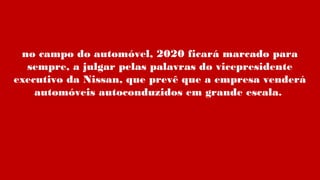 no campo do automóvel, 2020 ficará marcado para
sempre, a julgar pelas palavras do vicepresidente
executivo da Nissan, que prevê que a empresa venderá
automóveis autoconduzidos em grande escala.
 