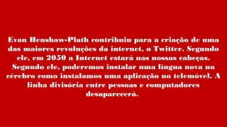 Evan Henshaw-Plath contribuiu para a criação de uma
das maiores revoluções da internet, o Twitter. Segundo
ele, em 2050 a Internet estará nas nossas cabeças.
Segundo ele, poderemos instalar uma língua nova no
cérebro como instalamos uma aplicação no telemóvel. A
linha divisória entre pessoas e computadores
desaparecerá.
 