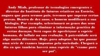 Andy Miah, professor de tecnologias emergentes e
director do Instituto de futuros criativos na Escócia,
augura que para sermos pais, teremos que superar certas
provas. Dentro de dez anos, o homem modificará a sua
biologia. Por exemplo, seleccionará os genes dos seus
futuros filhos para eliminar a informação genética de
certas doenças. Será capaz de aperfeiçoar a espécie
humana, de influir na sua evolução. A paternidade será
algo muito diferente. Hoje, para adoptar, há que passar
uma série de exames impostos pela sociedade. Chegará o
dia en que também haverá uma espécie de "exame para
ser pai".
 
